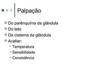 Palpação
 Do parênquima da glândula
 Do teto

 Da cisterna da glândula

 Avaliar:
     Temperatura
     Sensibilidade
     Consistência
 