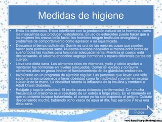 Medidas de higiene
• Evita los esteroides. Estos interfieren con la producción natural de la hormona, como
las masculinas que producen testosterona. El uso de esteroides puede hacer que a
las mujeres les crezca bello facial, los hombres tengan testículos encogidos y
problemas de comportamiento como agresión e ira injustificada.
• Descansa el tiempo suficiente. Dormir es una de las mejores cosas que puedes
hacer para permanecer sano. Nuestros cuerpos necesitan al menos ocho horas de
sueño todas las noches para funcionar adecuadamente. Mientras el cuerpo está
descansando, el sistema endocrino segrega hormonas y repara diferentes partes del
cuerpo.
• Lleva una dieta sana. Los alimentos ricos en vitaminas, yodo y calcio ayudan a
mantener las hormonas en niveles adecuados. Comer en exceso y consumir
alimentos altos en grasa inhiben el funcionamiento de las glándulas endocrinas.
• Involúcrate en un programa de ejercicio regular. Las personas que llevan una vida
sedentaria son propensos a tener obesidad como la inactividad y comer en exceso
suelen ir de la mano. La obesidad retarda la influencia de la insulina y conduce a
Adult Onset Diabetes.
• Relájate y baja la velocidad. El estrés causa dolencia y enfermedad. Con mucha
frecuencia un trastorno es el resultado de un estrés a largo plazo. En el momento en
que el paciente busque tratamiento, el cuerpo ya ha sido expuesto al peligro. Cuídate
descansando mucho, bebiendo ocho vasos de agua al día, haz ejercicio y lleva una
dieta sana.
Índice
 