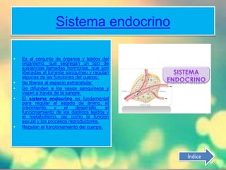 (órganos blancos).
Sistema endocrino
• Es el conjunto de órganos y tejidos del
organismo, que segregan un tipo de
sustancias llamadas hormonas, que son
liberadas al torrente sanguíneo y regulan
algunas de las funciones del cuerpo.
• Se liberan al espacio extracelular.
• Se difunden a los vasos sanguíneos y
viajan a través de la sangre.
• El sistema endocrino es fundamental
para regular el estado de ánimo, el
crecimiento y el desarrollo, el
funcionamiento de los distintos tejidos y
el metabolismo, así como la función
sexual y los procesos reproductores.
• Regulan el funcionamiento del cuerpo.
Índice
 