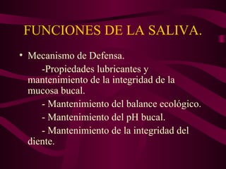FUNCIONES DE LA SALIVA. 
• Mecanismo de Defensa. 
-Propiedades lubricantes y 
mantenimiento de la integridad de la 
mucosa bucal. 
- Mantenimiento del balance ecológico. 
- Mantenimiento del pH bucal. 
- Mantenimiento de la integridad del 
diente. 
 