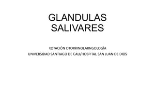 GLANDULAS
SALIVARES
ROTACIÓN OTORRINOLARNGOLOGÍA
UNIVERSIDAD SANTIAGO DE CALI/HOSPITAL SAN JUAN DE DIOS
 