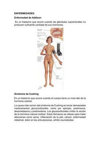 ENFERMEDADES:
Enfermedad de Addison
Es un trastorno que ocurre cuando las glándulas suprarrenales no
producen suficiente cantidad de sus hormonas.
Síndrome de Cushing
Es un trastorno que ocurre cuando el cuerpo tiene un nivel alto de la
hormona cortisol.
La causa más común del síndrome de Cushing es tomar demasiados
medicamentos glucocorticoides, como por ejemplo, prednisona,
dexametasona y prednisolona. Los glucocorticoides imitan la acción
de la hormona natural cortisol. Estos fármacos se utilizan para tratar
afecciones como asma, inflamación de la piel, cáncer, enfermedad
intestinal, dolor en las articulaciones, artritis reumatoidea
 