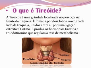 • O que é Tireóide?
A Tireóide é uma glândula localizada no pescoço, na
frente da traqueia. É fomada por dois lobos, um de cada
lado da traqueia, unidos entre si por uma ligação
estreita: O istmo. E produz os hormoniôs tiroxina e
triiodotironina que regulam a taxa de metabolismo
 