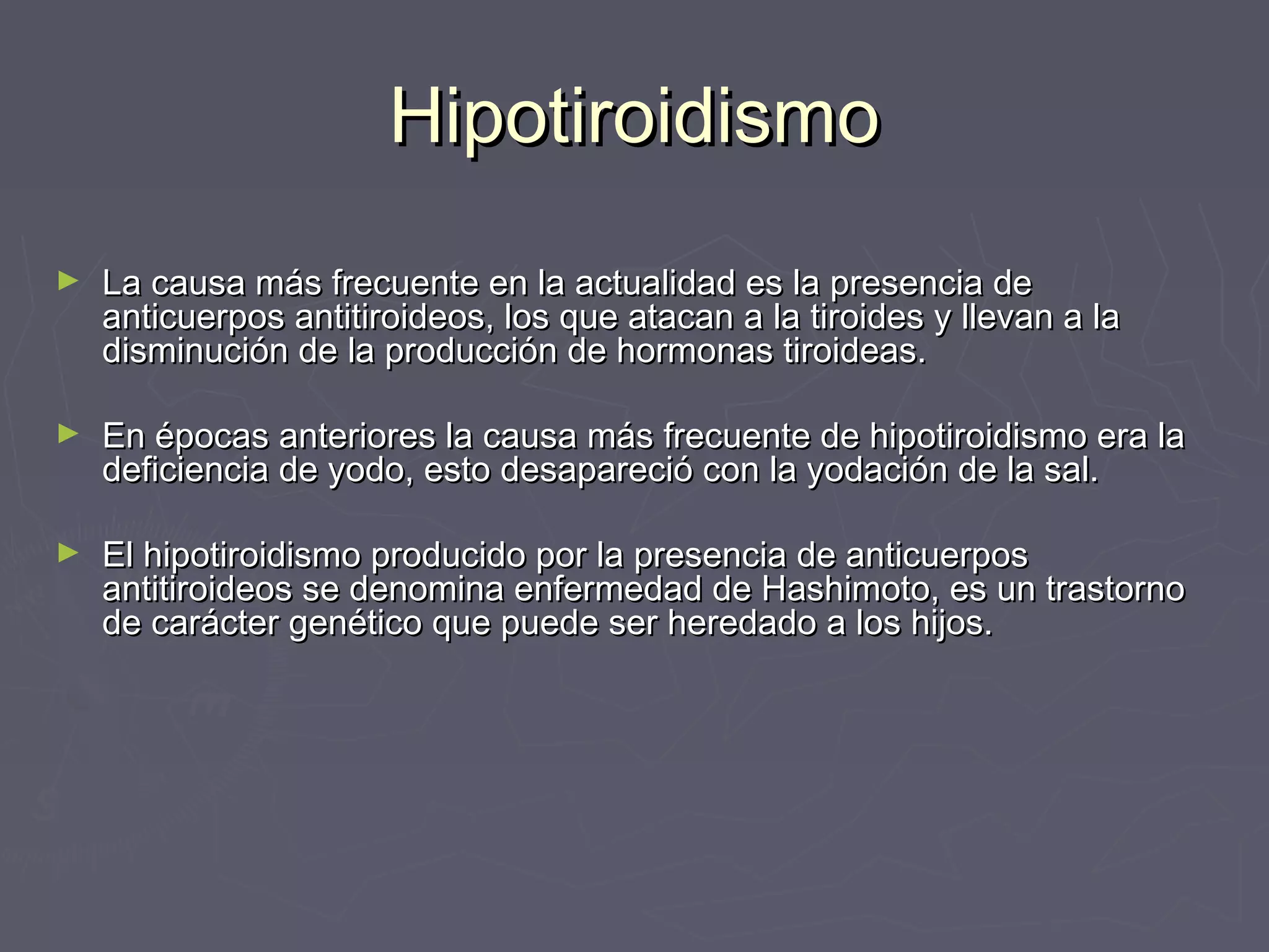 HHiippoottiirrooiiddiissmmoo 
► LLaa ccaauussaa mmááss ffrreeccuueennttee eenn llaa aaccttuuaalliiddaadd eess llaa pprreesseenncciiaa ddee 
aannttiiccuueerrppooss aannttiittiirrooiiddeeooss,, llooss qquuee aattaaccaann aa llaa ttiirrooiiddeess yy lllleevvaann aa llaa 
ddiissmmiinnuucciióónn ddee llaa pprroodduucccciióónn ddee hhoorrmmoonnaass ttiirrooiiddeeaass.. 
► EEnn ééppooccaass aanntteerriioorreess llaa ccaauussaa mmááss ffrreeccuueennttee ddee hhiippoottiirrooiiddiissmmoo eerraa llaa 
ddeeffiicciieenncciiaa ddee yyooddoo,, eessttoo ddeessaappaarreecciióó ccoonn llaa yyooddaacciióónn ddee llaa ssaall.. 
► EEll hhiippoottiirrooiiddiissmmoo pprroodduucciiddoo ppoorr llaa pprreesseenncciiaa ddee aannttiiccuueerrppooss 
aannttiittiirrooiiddeeooss ssee ddeennoommiinnaa eennffeerrmmeeddaadd ddee HHaasshhiimmoottoo,, eess uunn ttrraassttoorrnnoo 
ddee ccaarráácctteerr ggeennééttiiccoo qquuee ppuueeddee sseerr hheerreeddaaddoo aa llooss hhiijjooss.. 
 