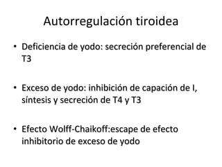 Autorregulación tiroidea Deficiencia de yodo: secreción preferencial de T3  Exceso de yodo: inhibición de capación de I, síntesis y secreción de T4 y T3 Efecto Wolff-Chaikoff:escape de efecto inhibitorio de exceso de yodo 