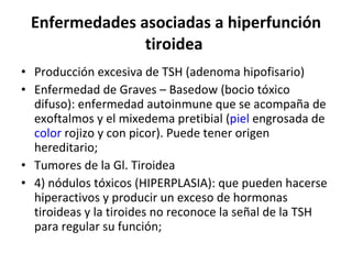 Enfermedades asociadas a hiperfunción tiroidea  Producción excesiva de TSH (adenoma hipofisario) Enfermedad de Graves – Basedow (bocio tóxico difuso): enfermedad autoinmune que se acompaña de exoftalmos y el mixedema pretibial ( piel  engrosada de  color  rojizo y con picor). Puede tener origen hereditario; Tumores de la Gl. Tiroidea 4) nódulos tóxicos (HIPERPLASIA): que pueden hacerse hiperactivos y producir un exceso de hormonas tiroideas y la tiroides no reconoce la señal de la TSH para regular su función;  