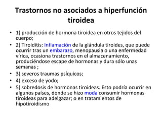 Trastornos no asociados a hiperfunción tiroidea 1) producción de hormona tiroidea en otros tejidos del cuerpo; 2) Tiroiditis:  Inflamación  de la glándula tiroides, que puede ocurrir tras un  embarazo , menopausia o una enfermedad vírica, ocasiona trastornos en el almacenamiento, produciéndose escape de hormonas y dura sólo unas semanas ;  3) severos traumas psíquicos; 4) exceso de yodo; 5) sobredosis de hormonas tiroideas. Esto podría ocurrir en algunos países, donde se hizo  moda  consumir hormonas tiroideas para adelgazar; o en tratamientos de hipotiroidismo 