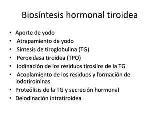 Biosíntesis hormonal tiroidea Aporte de yodo Atrapamiento de yodo Síntesis de tiroglobulina (TG) Peroxidasa tiroidea (TPO) Iodinación de los residuos tirosilos de la TG Acoplamiento de los residuos y formación de  iodotiroininas Proteólisis de la TG y secreción hormonal Deiodinación intratiroidea  
