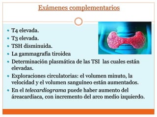 Exámenes complementarios
 T4 elevada.
 T3 elevada.
 TSH disminuida.
 La gammagrafía tiroidea
 Determinación plasmática de las TSI las cuales están
elevadas.
 Exploraciones circulatorias: el volumen minuto, la
velocidad y el volumen sanguíneo están aumentados.
 En el telecardiograma puede haber aumento del
áreacardiaca, con incremento del arco medio izquierdo.
 
