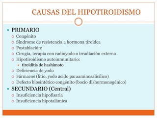 CAUSAS DEL HIPOTIROIDISMO
 PRIMARIO
 Congénito
 Síndrome de resistencia a hormona tiroidea
 Postablación:
 Cirugía, terapia con radioyodo o irradiación externa
 Hipotiroidismo autoinmunitario:
 tiroiditis de hashimoto
 Deficiencia de yodo
 Fármacos (litio, yodo acido paraaminosalicílico)
 Defecto biosintético congénito (bocio dishormonogénico)
 SECUNDARIO (Central)
 Insuficiencia hipofisaria
 Insuficiencia hipotalámica
 