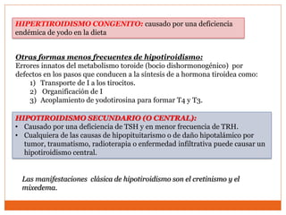 HIPERTIROIDISMO CONGENITO: causado por una deficiencia
endémica de yodo en la dieta
Otras formas menos frecuentes de hipotiroidismo:
Errores innatos del metabolismo toroide (bocio dishormonogénico) por
defectos en los pasos que conducen a la síntesis de a hormona tiroidea como:
1) Transporte de I a los tirocitos.
2) Organificación de I
3) Acoplamiento de yodotirosina para formar T4 y T3.
HIPOTIROIDISMO SECUNDARIO (O CENTRAL):
• Causado por una deficiencia de TSH y en menor frecuencia de TRH.
• Cualquiera de las causas de hipopituitarismo o de daño hipotalámico por
tumor, traumatismo, radioterapia o enfermedad infiltrativa puede causar un
hipotiroidismo central.
Las manifestaciones clásica de hipotiroidismo son el cretinismo y el
mixedema.
 