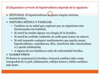 El diagnóstico correcto de hipotiroidismo depende de lo siguiente:
 SÍNTOMAS. El hipotiroidismo no posee ningún síntoma
característico,
 HISTORIA MÉDICA Y FAMILIAR.
• Cambios en su salud que sugieran que su organismo esta
funcionando con lentitud;
• Si usted ha tenido alguna vez cirugía de la tiroides;
• Si usted ha recibido radiación al cuello para tratar un cáncer;
• Si está tomando cualquier medicamento que pueda causar
hipotiroidismo- amiodarona, litio, interferón alfa, interleukina-
2 y quizás talidomida;
• si alguno de sus familiares sufre de enfermedad tiroidea.
 Examen físico:
El doctor le examinará la tiroides y buscará cambios tales como
resequedad de la piel, inflamación, reflejos lentos y latido cardíaco
más lento.
 