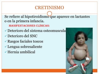 CRETINISMO
Se refiere al hipotiroidismo que aparece en lactantes
o en la primera infancia.
Manifestaciones clínicas:
 Deterioro del sistema osteomuscular
 Deterioro del SNC
 Rasgos faciales toscos
 Lengua sobresaliente
 Hernia umbilical
 