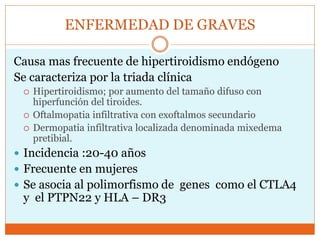 ENFERMEDAD DE GRAVES
Causa mas frecuente de hipertiroidismo endógeno
Se caracteriza por la triada clínica
 Hipertiroidismo; por aumento del tamaño difuso con
hiperfunción del tiroides.
 Oftalmopatia infiltrativa con exoftalmos secundario
 Dermopatia infiltrativa localizada denominada mixedema
pretibial.
 Incidencia :20-40 años
 Frecuente en mujeres
 Se asocia al polimorfismo de genes como el CTLA4
y el PTPN22 y HLA – DR3
 