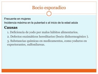 Bocio esporadico
Frecuente en mujeres
Incidencia máxima en la pubertad o al inicio de la edad adula
Causas
1. Deficiencia de yodo por malos hábitos alimentarios.
2. Defectos enzimáticos hereditarios (bocio dishormogénico ).
3. Substancias químicas en medicamentos, como yoduros en
expectorantes, sulfonilureas.
 