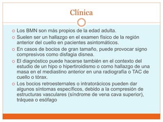 Clínica
 Los BMN son más propios de la edad adulta.
 Suelen ser un hallazgo en el examen físico de la región
anterior del cuello en pacientes asintomáticos.
 En casos de bocios de gran tamaño, puede provocar signo
compresivos como disfagia disnea.
 El diagnóstico puede hacerse también en el contexto del
estudio de un hipo o hipertiroidismo o como hallazgo de una
masa en el mediastino anterior en una radiografía o TAC de
cuello o tórax.
 Los bocios retroesternales o intratorácicos pueden dar
algunos síntomas específicos, debido a la compresión de
estructuras vasculares (síndrome de vena cava superior),
tráquea o esófago
 