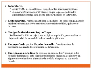  Laboratorio.
 Medir TSH : si está alterada, cuantificar las hormonas tiroideas.
 Evaluar anticuerpos antitiroideos: ya que la patología tiroidea
autoinmune de larga data puede generar nódulos en la tiroides.
 Ecotomografía. Permite cuantificar los nódulos (no todos son palpables),
precisar sus tamaños y evaluar sus características (sólidos, quísticos o
mixtos).
 Cintigrafia tiroidea con I-131 o Tc-99.
Realizarlo si la TSH es baja (<1,0 mUI/L) o suprimida, para evaluar la
hiperactividad de un nódulo o de áreas de la glándula.
 Radiografía de partes blandas de cuello. Permite evaluar la
desviación y/o grado de compresión de la tráquea.
 Punción con aguja fina. Se requiere en caso de BMN con uno o dos
nódulos dominantes. Esto permite descartar la presencia de cáncer y en
algunos casos disminuir el tamaño del nódulo al aspirar su contenido
líquido.
 