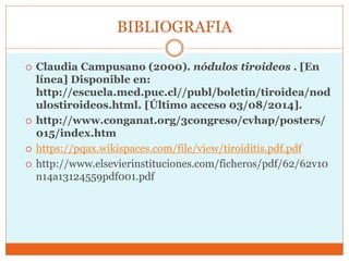 BIBLIOGRAFIA
 Claudia Campusano (2000). nódulos tiroideos . [En
línea] Disponible en:
http://escuela.med.puc.cl//publ/boletin/tiroidea/nod
ulostiroideos.html. [Último acceso 03/08/2014].
 http://www.conganat.org/3congreso/cvhap/posters/
015/index.htm
 https://pqax.wikispaces.com/file/view/tiroiditis.pdf.pdf
 http://www.elsevierinstituciones.com/ficheros/pdf/62/62v10
n14a13124559pdf001.pdf
 