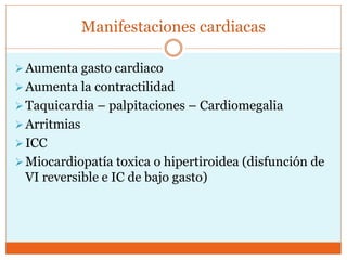 Manifestaciones cardiacas
Aumenta gasto cardiaco
Aumenta la contractilidad
Taquicardia – palpitaciones – Cardiomegalia
Arritmias
ICC
Miocardiopatía toxica o hipertiroidea (disfunción de
VI reversible e IC de bajo gasto)
 
