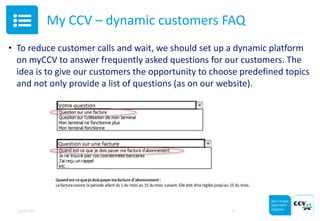 My CCV – dynamic customers FAQ
• To reduce customer calls and wait, we should set up a dynamic platform
on myCCV to answer frequently asked questions for our customers. The
idea is to give our customers the opportunity to choose predefined topics
and not only provide a list of questions (as on our website).
05.05.2015 10
 