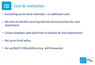 Cost & realization
• Everything can be done internally = no additional costs.
• We have to identify recurring internal communications for each
department.
• Create templates with Quick Part in Outlook for each department.
• Set up an Email policy.
• Set up MyCCV FAQ platform (e.g. with Knowesia).
05.05.2015 11
 