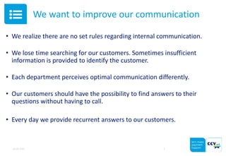 We want to improve our communication
• We realize there are no set rules regarding internal communication.
• We lose time searching for our customers. Sometimes insufficient
information is provided to identify the customer.
• Each department perceives optimal communication differently.
• Our customers should have the possibility to find answers to their
questions without having to call.
• Every day we provide recurrent answers to our customers.
05.05.2015 3
 