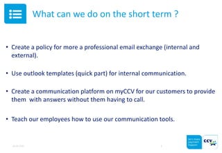 What can we do on the short term ?
• Create a policy for more a professional email exchange (internal and
external).
• Use outlook templates (quick part) for internal communication.
• Create a communication platform on myCCV for our customers to provide
them with answers without them having to call.
• Teach our employees how to use our communication tools.
05.05.2015 4
 