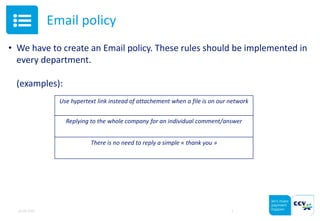 Email policy
• We have to create an Email policy. These rules should be implemented in
every department.
(examples):
05.05.2015 5
Use hypertext link instead of attachement when a file is on our network
Replying to the whole company for an individual comment/answer
There is no need to reply a simple « thank you »
 