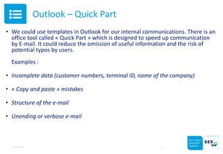 Outlook – Quick Part
• We could use templates in Outlook for our internal communications. There is an
office tool called « Quick Part » which is designed to speed up communication
by E-mail. It could reduce the omission of useful information and the risk of
potential typos by users.
Examples :
• Incomplete data (customer numbers, terminal ID, name of the company)
• « Copy and paste » mistakes
• Structure of the e-mail
• Unending or verbose e-mail
05.05.2015 6
 