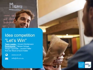 www.ccv.ch
info@ch.ccv.eu
Idea competition
“Let‘s Win“
Team Leader : Vincent Muhlemann
Participants : Miriam Schael,
Sergio Cignarale , Laurent Faller
Noé De Weck & Kevin Keller
 