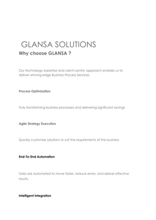 GLANSA SOLUTIONS
Why choose GLANSA ?
Our technology expertise and client-centric approach enables us to
deliver winning-edge Business Process Services.
Process Optimization
Truly transforming business processes and delivering significant savings
Agile Strategy Execution
Quickly customize solutions to suit the requirements of the business
End-To-End Automation
Tasks are automated to move faster, reduce errors, and deliver effective
results.
Intelligent Integration
 