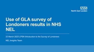 Use of GLA survey of
Londoners results in NHS
NEL
23 March 2023 LPSN Introduction to the Survey of Londoners
NEL Insights Team
 