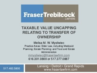 TAXABLE VALUE UNCAPPING
RELATING TO TRANSFER OF
OWNERSHIP
Lansing • Detroit • Grand Rapids
www.fraserlawfirm.com
Melisa M. W. Mysliwiec
Practice Areas: Elder Law, including Medicaid
Planning; Estate Planning; and Trust and Estate
Administration
mmysliwiec@fraserlawfirm.com
616.301.0800 or 517.377.0887
517.482.5800
 