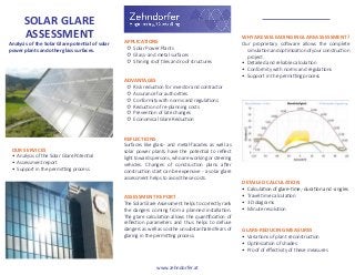 Solar Glare
Assessment
www.zehndorfer.at
Applications
55 Solar Power Plants
55 Glass- and metal surfaces
55 Shining roof tiles and roof structures
Advantages
55 Risk reduction for investor and contractor
55 Assurance for authorities
55 Conformity with norms and regulations
55 Reduction of re-planning costs
55 Prevention of late changes
55 Economical Glare Reduction
Reflections
Surfaces like glass- and metal-facades as well as
solar power plants have the potential to reflect
light towards persons, who are working or steering
vehicles. Changes of construction plans after
construction start can be expensive - a solar glare
assessment helps to avoid these costs.
Assessment Report
The Solar Glare Assessment helps to correctly rank
the dangers coming from a planned installation.
The glare calculation allows the quantification of
reflection parameters and thus helps to defuse
dangers as well as soothe unsubstantiated fears of
glaring in the permitting process.
Analysis of the Solar Glare potential of solar
power plants and other glass surfaces.
Our Services
•	 Analysis of the Solar Glare Potential
•	 Assessment report
•	 Support in the permitting process
Glare-Reducing Measures
•	 Variations of plant reconstruction
•	 Optimization of shades
•	 Proof of effectivity of these measures
WhyareweleadinginGlareAssessment?
Our proprietary software allows the complete
simulationandoptimizationofyourconstruction
project.
•	 Detailed and reliable calculation
•	 Conformity with norms and regulations
•	 Support in the permitting process
Detailed Calculation
•	 Calculation of glare-time,-duration and -angles
•	 Travel time calculation
•	 3D diagrams
•	 Minute resolution
 