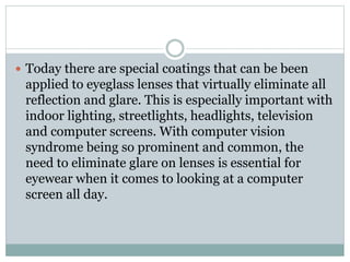  Today there are special coatings that can be been
applied to eyeglass lenses that virtually eliminate all
reflection and glare. This is especially important with
indoor lighting, streetlights, headlights, television
and computer screens. With computer vision
syndrome being so prominent and common, the
need to eliminate glare on lenses is essential for
eyewear when it comes to looking at a computer
screen all day.
 