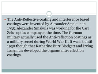  The Anti-Reflective coating and interference based
coatings were invented by Alexander Smakula in
1935. Alexander Smakula was working for the Carl
Zeiss optics company at the time. The German
military actually used the Anti-reflection coatings as
a military secret during World War II. It wasn’t until
1930 though that Katharine Burr Blodgett and Irving
Langmuir developed the organic anti-reflection
coatings.
 