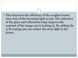  This improves the efficiency of the eyeglass lenses
since less of the incoming light is lost. The reduction
of the glare and reflections helps improve the
contrast of the image one is looking at. By adding the
A/R coating one can reduce the stray light in the
lenses.
 