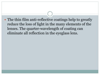  The thin film anti-reflective coatings help to greatly
reduce the loss of light in the many elements of the
lenses. The quarter-wavelength of coating can
eliminate all reflection in the eyeglass lens.
 