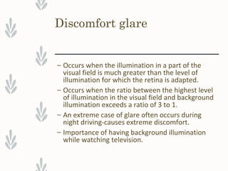 Discomfort glare
– Occurs when the illumination in a part of the
visual field is much greater than the level of
illumination for which the retina is adapted.
– Occurs when the ratio between the highest level
of illumination in the visual field and background
illumination exceeds a ratio of 3 to 1.
– An extreme case of glare often occurs during
night driving-causes extreme discomfort.
– Importance of having background illumination
while watching television.
 