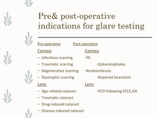 Pre& post-operative
indications for glare testing
Pre-operative Post-operative
Cornea Cornea
– Infectious scarring -PK
– Traumatic scarring -Epikeratophakia
– Degenerative scarring -Keratomileusis
– Dystrophic scarring -Repaired laceration
Lens Lens
– Age-related cataract -PCO following ECCE,IOL
– Traumatic cataract
– Drug-induced cataract
– Disease-induced cataract
 