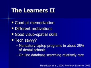 The Learners II Good at memorization Different motivations Good visuo-spatial skills Tech savvy? Mandatory laptop programs in about 25% of dental schools On-line database searching relatively rare  Hendricson et al., 2006; Romanov & Aarnio, 2006 