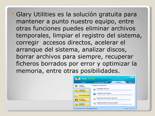 Glary Utilities es la solución gratuita para mantener a punto nuestro equipo, entre otras funciones puedes eliminar archivos temporales, limpiar el registro del sistema, corregir  accesos directos, acelerar el arranque del sistema, analizar discos, borrar archivos para siempre, recuperar ficheros borrados por error y optimizar la memoria, entre otras posibilidades .  