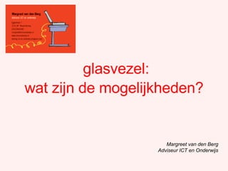 glasvezel: Margreet van den Berg Adviseur ICT en Onderwijs wat zijn de mogelijkheden? 