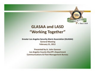 GLASAA and LASD
        “Working Together”
Greater Los Angeles Security Alarm Association (GLASAA)
                    General Meeting
                   February 21, 2012

            Presented by Lt. John Gannon
       Los Angeles County Sheriff’s Department
     Communications & Fleet Management Bureau
 