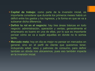  Capital de trabajo: como parte de la inversión inicial, es
importante considerar que durante los primeros meses habrá un
déficit entre los gastos y los ingresos, y la forma en que se va a
subsanar dicha diferencia.
 Definir tu rol en el negocio: hay tres áreas básicas en todo
negocio: administración, operación y ventas; generalmente el
empresario es bueno en una de ellas, por lo que es importante
pensar cómo se va a suplir aquellas en donde no lo somos
tanto.
 Mercado meta: hoy en día es mejor no pensar en mercados en
general, sino en el perfil de cliente que queremos tener,
incluyendo edad, sexo y patrones de consumo, para definir
también en dónde nos ubicaremos, pues eso también impacta
en la inversión inicial.
 