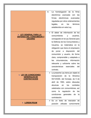 iii. La homologación de la firma
electrónica avanzada con las
firmas electrónicas avanzadas
reguladas por otros ordenamientos
legales, en los términos
establecidos en esta Ley.
LEY GENERAL PARA LA
DEFENSA DEL CONSUMIDOR Y
USUARIO
 El deber de información de los
consumidores y usuarios,
consagrado en la Ley General para
la Defensa de los Consumidores y
Usuarios, se materializa en la
obligación que tiene el empresario
de poner a disposición del
consumidor y usuario, de forma
clara, comprensible y adaptada a
las circunstancias, información
relevante y suficiente sobre las
características esenciales del
contrato.
LEY DE CONDICIONES
GENERALES DE
CONTRATACION
 La presente Ley tiene por objeto la
transposición de la Directiva
93/13/CEE, del Consejo, de 5 de
abril de 1993, sobre cláusulas
abusivas en los contratos
celebrados con consumidores, así
como la regulación de las
condiciones generales de la
contratación.
LOREM IPSUM
 Es un texto de marcador de
posición utilizado comúnmente
 