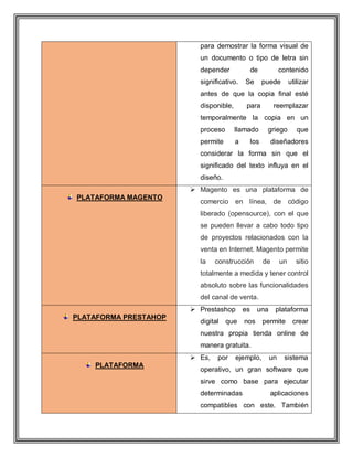 para demostrar la forma visual de
un documento o tipo de letra sin
depender de contenido
significativo. Se puede utilizar
antes de que la copia final esté
disponible, para reemplazar
temporalmente la copia en un
proceso llamado griego que
permite a los diseñadores
considerar la forma sin que el
significado del texto influya en el
diseño.
PLATAFORMA MAGENTO
 Magento es una plataforma de
comercio en línea, de código
liberado (opensource), con el que
se pueden llevar a cabo todo tipo
de proyectos relacionados con la
venta en Internet. Magento permite
la construcción de un sitio
totalmente a medida y tener control
absoluto sobre las funcionalidades
del canal de venta.
PLATAFORMA PRESTAHOP
 Prestashop es una plataforma
digital que nos permite crear
nuestra propia tienda online de
manera gratuita.
PLATAFORMA
 Es, por ejemplo, un sistema
operativo, un gran software que
sirve como base para ejecutar
determinadas aplicaciones
compatibles con este. También
 