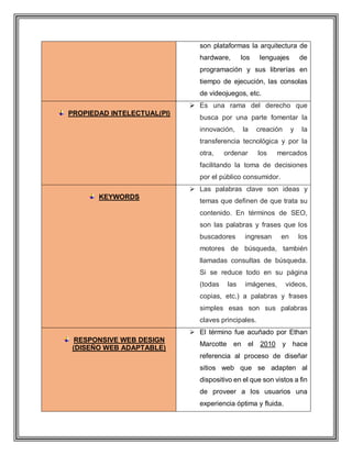 son plataformas la arquitectura de
hardware, los lenguajes de
programación y sus librerías en
tiempo de ejecución, las consolas
de videojuegos, etc.
PROPIEDAD INTELECTUAL(PI)
 Es una rama del derecho que
busca por una parte fomentar la
innovación, la creación y la
transferencia tecnológica y por la
otra, ordenar los mercados
facilitando la toma de decisiones
por el público consumidor.
KEYWORDS
 Las palabras clave son ideas y
temas que definen de que trata su
contenido. En términos de SEO,
son las palabras y frases que los
buscadores ingresan en los
motores de búsqueda, también
llamadas consultas de búsqueda.
Si se reduce todo en su página
(todas las imágenes, videos,
copias, etc.) a palabras y frases
simples esas son sus palabras
claves principales.
RESPONSIVE WEB DESIGN
(DISEÑO WEB ADAPTABLE)
 El término fue acuñado por Ethan
Marcotte en el 2010 y hace
referencia al proceso de diseñar
sitios web que se adapten al
dispositivo en el que son vistos a fin
de proveer a los usuarios una
experiencia óptima y fluida.
 