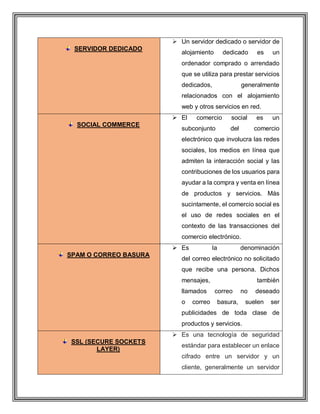 SERVIDOR DEDICADO
 Un servidor dedicado o servidor de
alojamiento dedicado es un
ordenador comprado o arrendado
que se utiliza para prestar servicios
dedicados, generalmente
relacionados con el alojamiento
web y otros servicios en red.
SOCIAL COMMERCE
 El comercio social es un
subconjunto del comercio
electrónico que involucra las redes
sociales, los medios en línea que
admiten la interacción social y las
contribuciones de los usuarios para
ayudar a la compra y venta en línea
de productos y servicios. Más
sucintamente, el comercio social es
el uso de redes sociales en el
contexto de las transacciones del
comercio electrónico.
SPAM O CORREO BASURA
 Es la denominación
del correo electrónico no solicitado
que recibe una persona. Dichos
mensajes, también
llamados correo no deseado
o correo basura, suelen ser
publicidades de toda clase de
productos y servicios.
SSL (SECURE SOCKETS
LAYER)
 Es una tecnología de seguridad
estándar para establecer un enlace
cifrado entre un servidor y un
cliente, generalmente un servidor
 