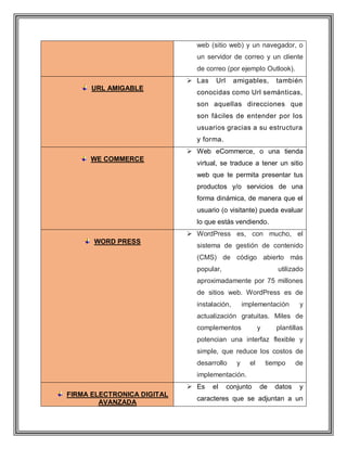 web (sitio web) y un navegador, o
un servidor de correo y un cliente
de correo (por ejemplo Outlook).
URL AMIGABLE
 Las Url amigables, también
conocidas como Url semánticas,
son aquellas direcciones que
son fáciles de entender por los
usuarios gracias a su estructura
y forma.
WE COMMERCE
 Web eCommerce, o una tienda
virtual, se traduce a tener un sitio
web que te permita presentar tus
productos y/o servicios de una
forma dinámica, de manera que el
usuario (o visitante) pueda evaluar
lo que estás vendiendo.
WORD PRESS
 WordPress es, con mucho, el
sistema de gestión de contenido
(CMS) de código abierto más
popular, utilizado
aproximadamente por 75 millones
de sitios web. WordPress es de
instalación, implementación y
actualización gratuitas. Miles de
complementos y plantillas
potencian una interfaz flexible y
simple, que reduce los costos de
desarrollo y el tiempo de
implementación.
FIRMA ELECTRONICA DIGITAL
AVANZADA
 Es el conjunto de datos y
caracteres que se adjuntan a un
 